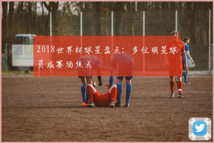 2018世界杯球星盘点：多位明星球员成赛场焦点