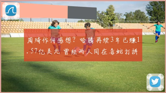 周琦作何感想？哈腾再续3年已赚1.57亿美元 曾经两人同在毒蛇打拼