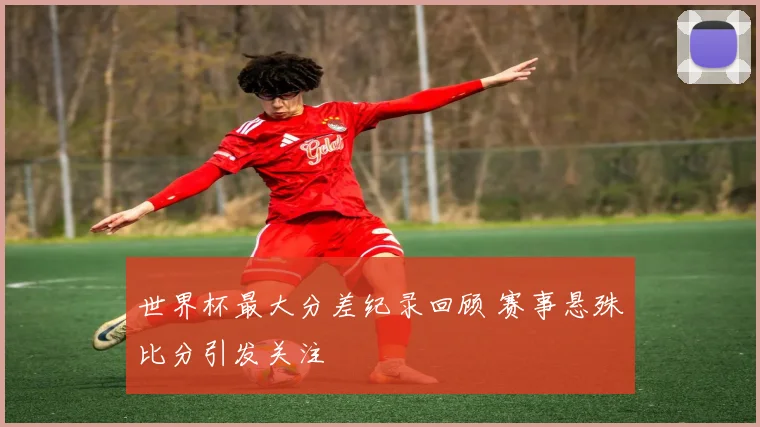 世界杯最大分差纪录回顾 赛事悬殊比分引发关注