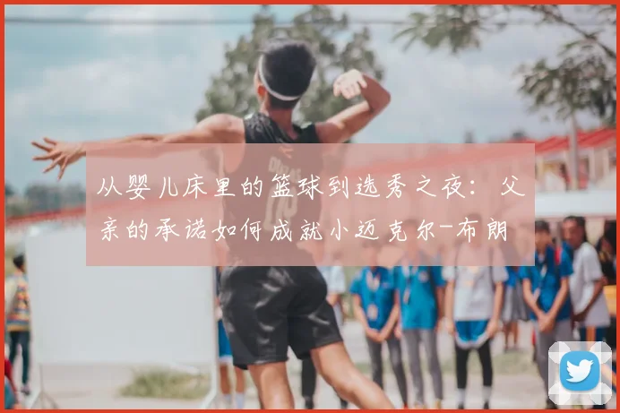 从婴儿床里的篮球到选秀之夜:父亲的承诺如何成就小迈克尔-布朗