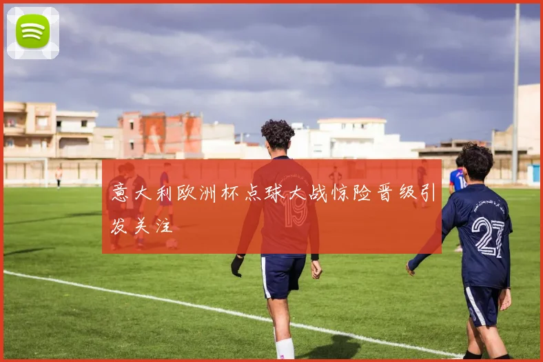 意大利欧洲杯点球大战惊险晋级引发关注