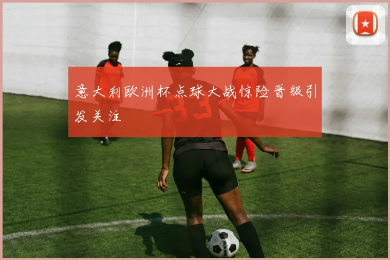 意大利欧洲杯点球大战惊险晋级引发关注