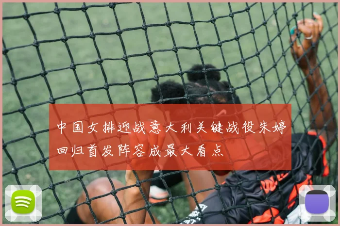 中国女排迎战意大利关键战役朱婷回归首发阵容成最大看点