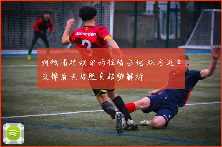 利物浦对切尔西往绩占优 双方近年交锋看点与胜负趋势解析