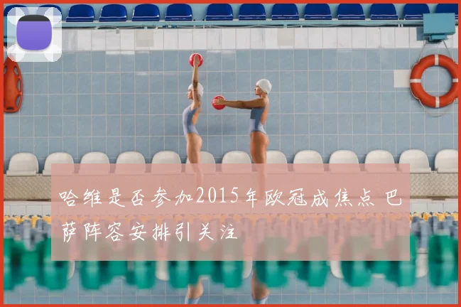 哈维是否参加2015年欧冠成焦点 巴萨阵容安排引关注
