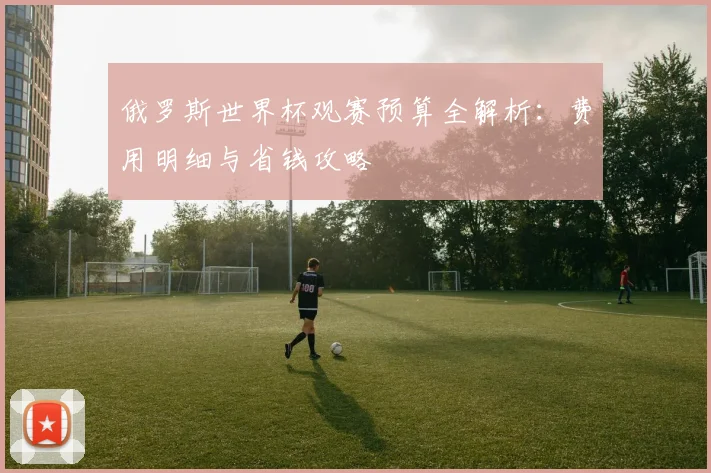 俄罗斯世界杯观赛预算全解析：费用明细与省钱攻略