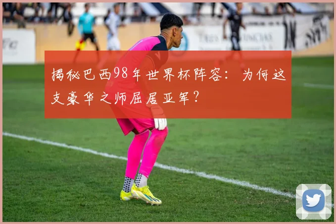 揭秘巴西98年世界杯阵容：为何这支豪华之师屈居亚军？