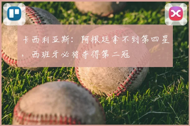 卡西利亚斯:阿根廷拿不到第四星,西班牙必将夺得第二冠