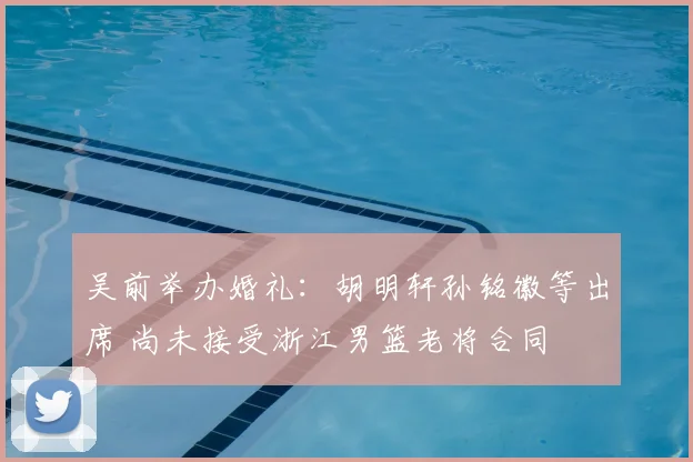 吴前举办婚礼:胡明轩孙铭徽等出席 尚未接受浙江男篮老将合同
