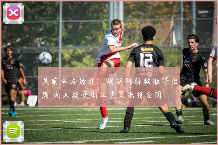 吴前举办婚礼:胡明轩孙铭徽等出席 尚未接受浙江男篮老将合同