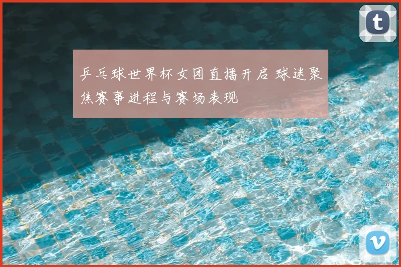 乒乓球世界杯女团直播开启 球迷聚焦赛事进程与赛场表现