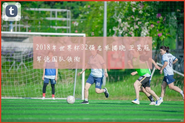 2018年世界杯32强名单揭晓 卫冕冠军德国队领衔