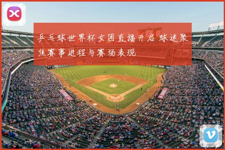 乒乓球世界杯女团直播开启 球迷聚焦赛事进程与赛场表现