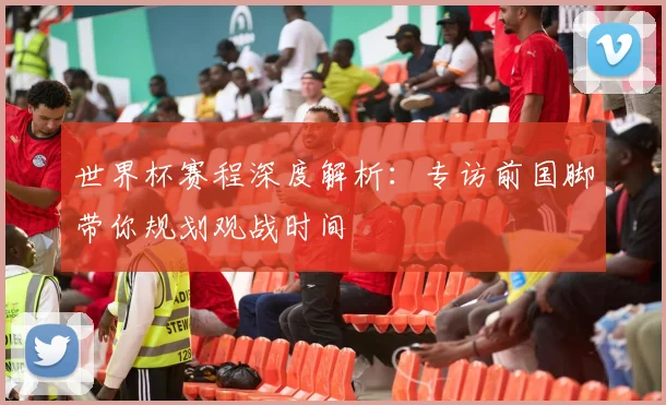 世界杯赛程深度解析：专访前国脚带你规划观战时间